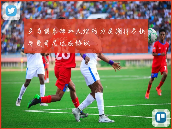 罗马俱乐部加大续约力度期待尽快与曼奇尼达成协议