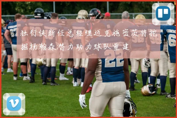 独行侠新任总经理迈克施密茨将挖掘杨瀚森潜力助力球队重建