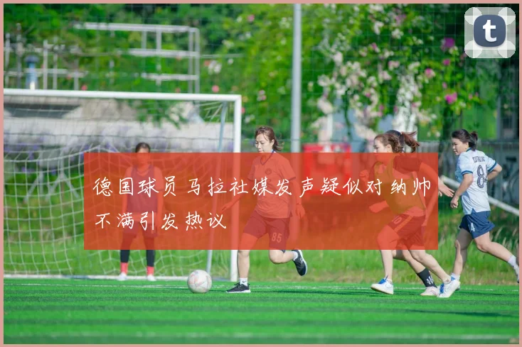 德国球员马拉社媒发声疑似对纳帅不满引发热议