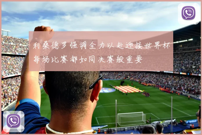 利桑德罗强调全力以赴迎接世界杯每场比赛都如同决赛般重要