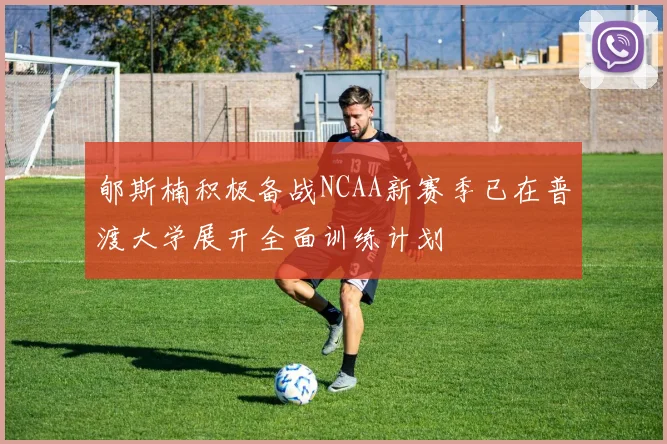 郇斯楠积极备战NCAA新赛季已在普渡大学展开全面训练计划