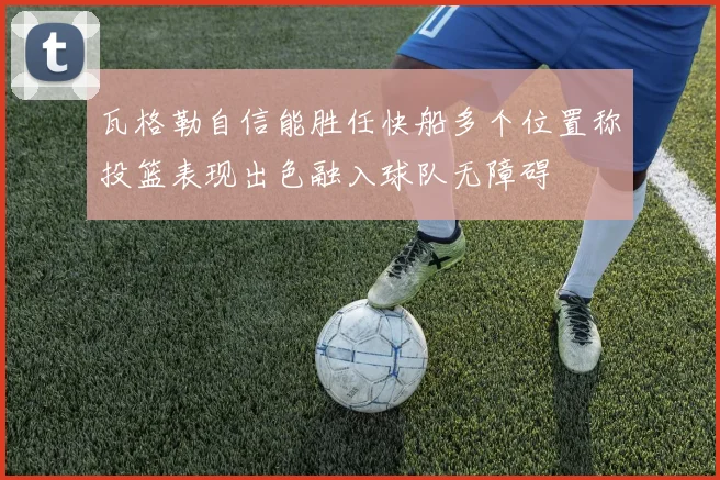 瓦格勒自信能胜任快船多个位置称投篮表现出色融入球队无障碍