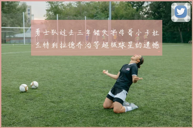 勇士队过去三年错失字母哥小卡杜兰特利拉德乔治等超级球星的遗憾回顾