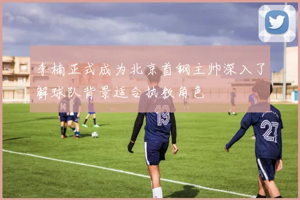 李楠正式成为北京首钢主帅深入了解球队背景适合执教角色
