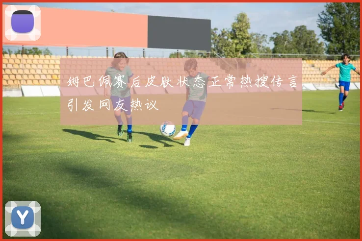 姆巴佩赛后皮肤状态正常热搜传言引发网友热议
