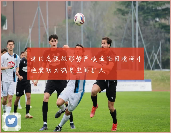 津门虎保级形势严峻面临困境海牛逆袭助力喘息空间扩大