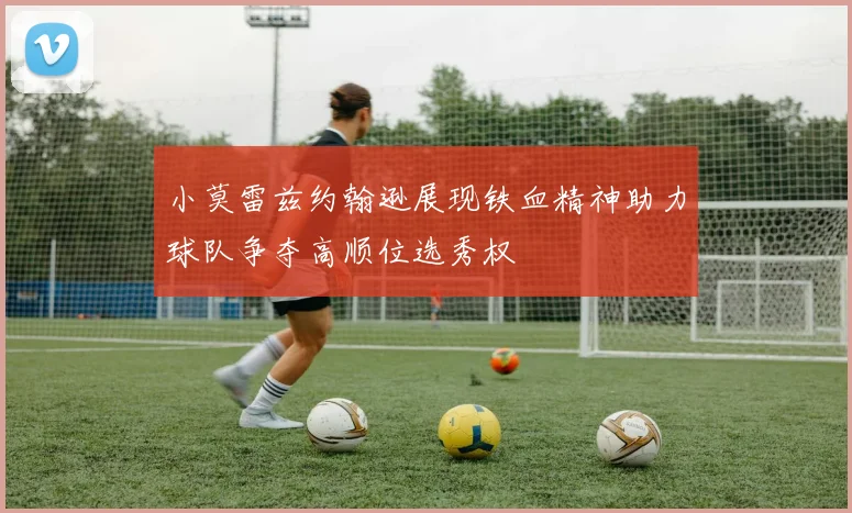 小莫雷兹约翰逊展现铁血精神助力球队争夺高顺位选秀权