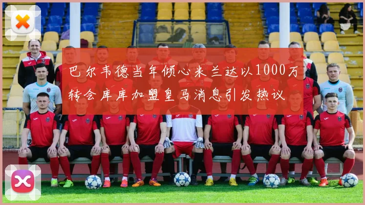 巴尔韦德当年倾心米兰达以1000万转会库库加盟皇马消息引发热议