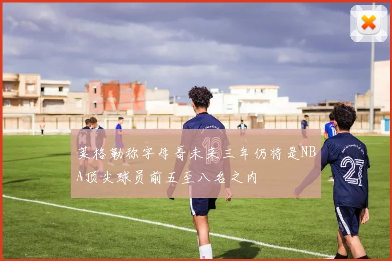 莱格勒称字母哥未来三年仍将是NBA顶尖球员前五至八名之内