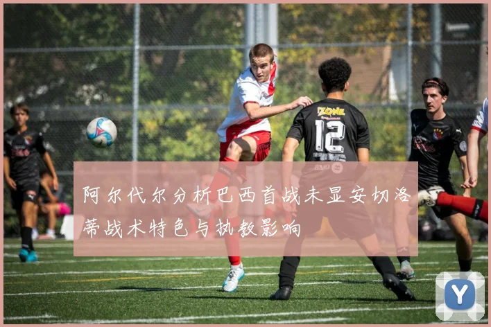 阿尔代尔分析巴西首战未显安切洛蒂战术特色与执教影响