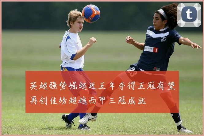 英超强势崛起近五年夺得五冠有望再创佳绩超越西甲三冠成就
