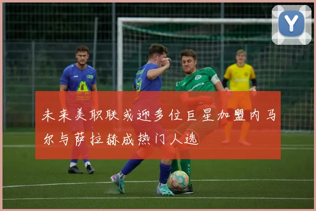 未来美职联或迎多位巨星加盟内马尔与萨拉赫成热门人选