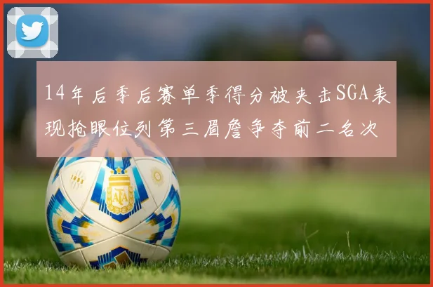 14年后季后赛单季得分被夹击SGA表现抢眼位列第三眉詹争夺前二名次
