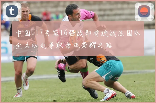 中国U17男篮16强战即将迎战法国队全力以赴争取晋级荣耀之路