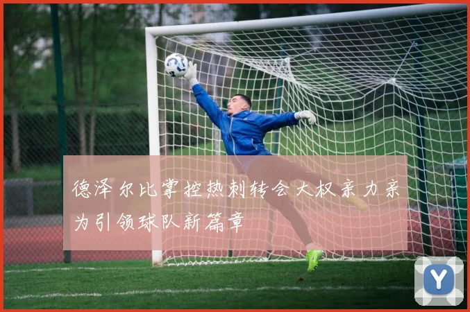 德泽尔比掌控热刺转会大权亲力亲为引领球队新篇章