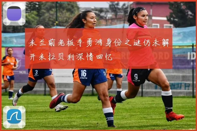 米兰前老板李勇鸿身份之谜仍未解开米拉贝利深情回忆