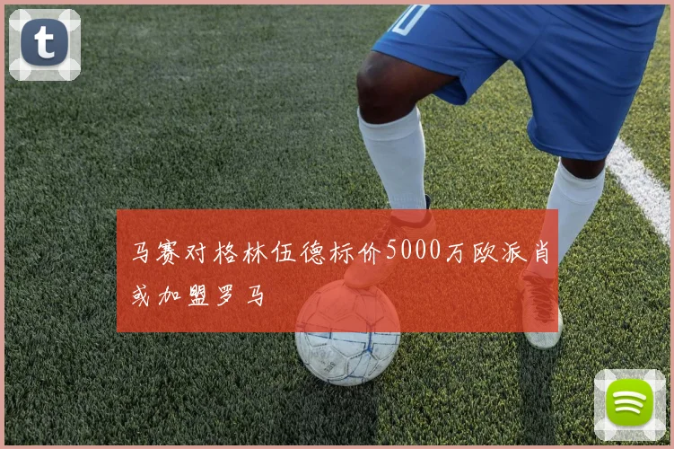 马赛对格林伍德标价5000万欧派肖或加盟罗马
