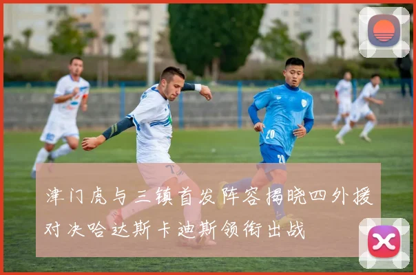 津门虎与三镇首发阵容揭晓四外援对决哈达斯卡迪斯领衔出战