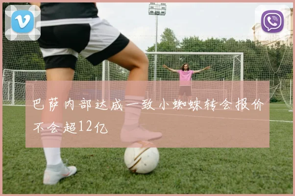 巴萨内部达成一致小蜘蛛转会报价不会超12亿