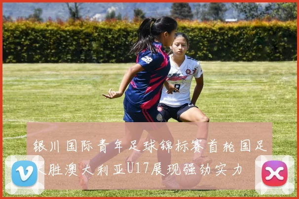 银川国际青年足球锦标赛首轮国足大胜澳大利亚U17展现强劲实力