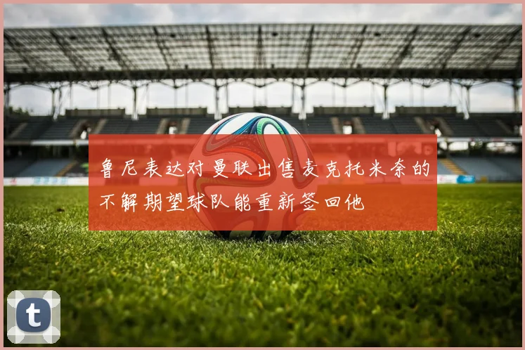 鲁尼表达对曼联出售麦克托米奈的不解期望球队能重新签回他
