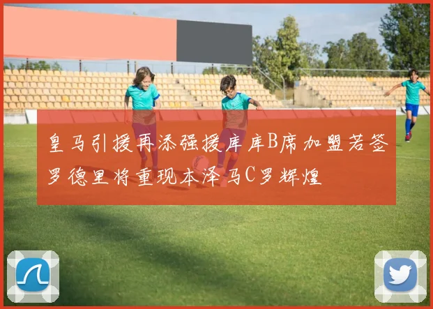 皇马引援再添强援库库B席加盟若签罗德里将重现本泽马C罗辉煌